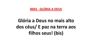 0043 - GLÓRIA A DEUS
Glória a Deus no mais alto
dos céus/ E paz na terra aos
filhos seus! (bis)
 