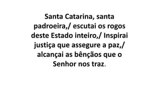 Santa Catarina, santa
padroeira,/ escutai os rogos
deste Estado inteiro,/ Inspirai
justiça que assegure a paz,/
alcançai as bênçãos que o
Senhor nos traz.
 
