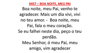 0457 – BOA NOITE, MEU PAI
Boa noite, meu Pai, venho te
agradecer. Mais um dia vivi, vivi
no teu amor. - Boa noite, meu
Pai, fala o meu coração.
Se eu falhei neste dia, peço o teu
perdão.
Meu Senhor, ó meu Pai, meu
amigo, vim agradecer
 