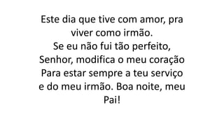 Este dia que tive com amor, pra
viver como irmão.
Se eu não fui tão perfeito,
Senhor, modifica o meu coração
Para estar sempre a teu serviço
e do meu irmão. Boa noite, meu
Pai!
 