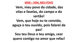 0458 – VEM, MEU POVO
Vem, meu povo da cidade, das
vilas e favelas, do campo e do
sertão!
Vem, que hoje eu te convido,
aguça o teu ouvido, pois falarei de
paz!
Sou teu Deus e teu amigo, cear
quero contigo no amor que refaz!
 