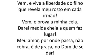 Vem, e vive a liberdade do filho
que revela meu rosto em cada
irmão!
Vem, e prova a minha ceia.
Darei medida cheia a quem faz
lugar!
Meu amor, por onde passa, não
cobra, é de graça, no Dom de se
dar!
 