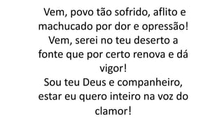 Vem, povo tão sofrido, aflito e
machucado por dor e opressão!
Vem, serei no teu deserto a
fonte que por certo renova e dá
vigor!
Sou teu Deus e companheiro,
estar eu quero inteiro na voz do
clamor!
 
