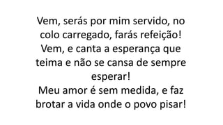 Vem, serás por mim servido, no
colo carregado, farás refeição!
Vem, e canta a esperança que
teima e não se cansa de sempre
esperar!
Meu amor é sem medida, e faz
brotar a vida onde o povo pisar!
 
