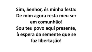 Sim, Senhor, és minha festa:
De mim agora resta meu ser
em comunhão!
Sou teu povo aqui presente,
à espera da semente que se
faz libertação!
 