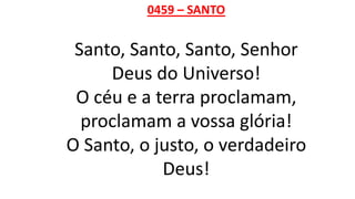 0459 – SANTO
Santo, Santo, Santo, Senhor
Deus do Universo!
O céu e a terra proclamam,
proclamam a vossa glória!
O Santo, o justo, o verdadeiro
Deus!
 
