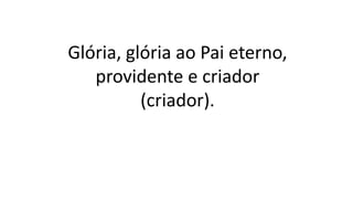 Glória, glória ao Pai eterno,
providente e criador
(criador).
 