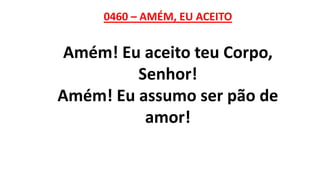 0460 – AMÉM, EU ACEITO
Amém! Eu aceito teu Corpo,
Senhor!
Amém! Eu assumo ser pão de
amor!
 