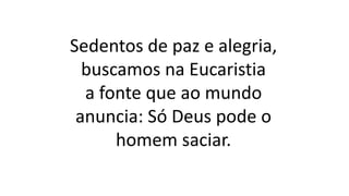 Sedentos de paz e alegria,
buscamos na Eucaristia
a fonte que ao mundo
anuncia: Só Deus pode o
homem saciar.
 