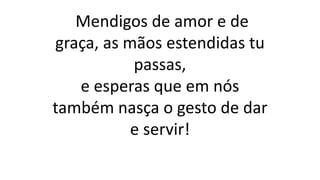 Mendigos de amor e de
graça, as mãos estendidas tu
passas,
e esperas que em nós
também nasça o gesto de dar
e servir!
 