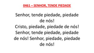 0461 – SENHOR, TENDE PIEDADE
Senhor, tende piedade, piedade
de nós!
Cristo, piedade, piedade de nós!
Senhor, tende piedade, piedade
de nós! Senhor, piedade, piedade
de nós!
 