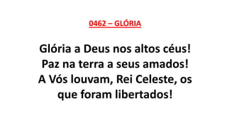 0462 – GLÓRIA
Glória a Deus nos altos céus!
Paz na terra a seus amados!
A Vós louvam, Rei Celeste, os
que foram libertados!
 