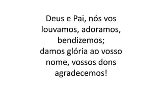 Deus e Pai, nós vos
louvamos, adoramos,
bendizemos;
damos glória ao vosso
nome, vossos dons
agradecemos!
 