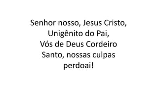 Senhor nosso, Jesus Cristo,
Unigênito do Pai,
Vós de Deus Cordeiro
Santo, nossas culpas
perdoai!
 