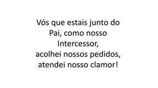 Vós que estais junto do
Pai, como nosso
Intercessor,
acolhei nossos pedidos,
atendei nosso clamor!
 