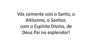 Vós somente sois o Santo, o
Altíssimo, o Senhor,
com o Espírito Divino, de
Deus Pai no esplendor!
 