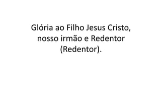 Glória ao Filho Jesus Cristo,
nosso irmão e Redentor
(Redentor).
 