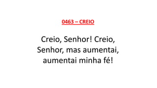 0463 – CREIO
Creio, Senhor! Creio,
Senhor, mas aumentai,
aumentai minha fé!
 