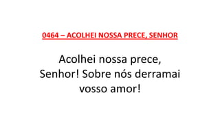 0464 – ACOLHEI NOSSA PRECE, SENHOR
Acolhei nossa prece,
Senhor! Sobre nós derramai
vosso amor!
 