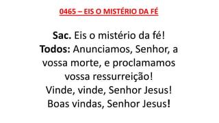 0465 – EIS O MISTÉRIO DA FÉ
Sac. Eis o mistério da fé!
Todos: Anunciamos, Senhor, a
vossa morte, e proclamamos
vossa ressurreição!
Vinde, vinde, Senhor Jesus!
Boas vindas, Senhor Jesus!
 