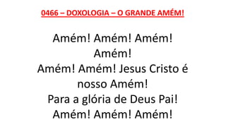 0466 – DOXOLOGIA – O GRANDE AMÉM!
Amém! Amém! Amém!
Amém!
Amém! Amém! Jesus Cristo é
nosso Amém!
Para a glória de Deus Pai!
Amém! Amém! Amém!
 