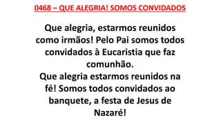 0468 – QUE ALEGRIA! SOMOS CONVIDADOS
Que alegria, estarmos reunidos
como irmãos! Pelo Pai somos todos
convidados à Eucaristia que faz
comunhão.
Que alegria estarmos reunidos na
fé! Somos todos convidados ao
banquete, a festa de Jesus de
Nazaré!
 