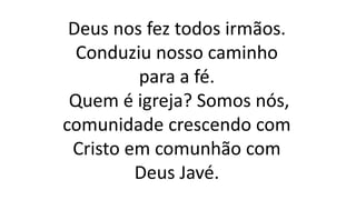 Deus nos fez todos irmãos.
Conduziu nosso caminho
para a fé.
Quem é igreja? Somos nós,
comunidade crescendo com
Cristo em comunhão com
Deus Javé.
 