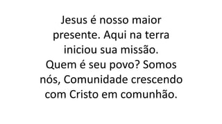 Jesus é nosso maior
presente. Aqui na terra
iniciou sua missão.
Quem é seu povo? Somos
nós, Comunidade crescendo
com Cristo em comunhão.
 