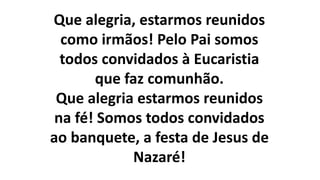 Que alegria, estarmos reunidos
como irmãos! Pelo Pai somos
todos convidados à Eucaristia
que faz comunhão.
Que alegria estarmos reunidos
na fé! Somos todos convidados
ao banquete, a festa de Jesus de
Nazaré!
 