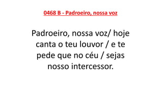 0468 B - Padroeiro, nossa voz
Padroeiro, nossa voz/ hoje
canta o teu louvor / e te
pede que no céu / sejas
nosso intercessor.
 
