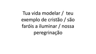 Tua vida modelar / teu
exemplo de cristão / são
faróis a iluminar / nossa
peregrinação
 