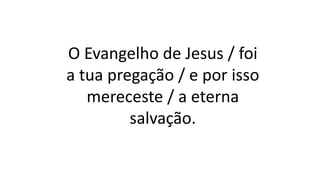 O Evangelho de Jesus / foi
a tua pregação / e por isso
mereceste / a eterna
salvação.
 