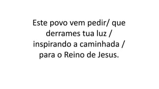 Este povo vem pedir/ que
derrames tua luz /
inspirando a caminhada /
para o Reino de Jesus.
 