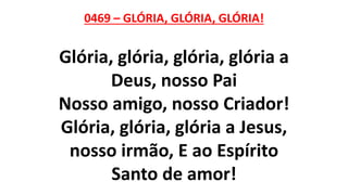0469 – GLÓRIA, GLÓRIA, GLÓRIA!
Glória, glória, glória, glória a
Deus, nosso Pai
Nosso amigo, nosso Criador!
Glória, glória, glória a Jesus,
nosso irmão, E ao Espírito
Santo de amor!
 