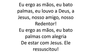 Eu ergo as mãos, eu bato
palmas, eu louvo a Deus, a
Jesus, nosso amigo, nosso
Redentor!
Eu ergo as mãos, eu bato
palmas com alegria
De estar com Jesus. Ele
ressuscitou!
 