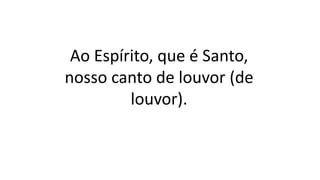 Ao Espírito, que é Santo,
nosso canto de louvor (de
louvor).
 