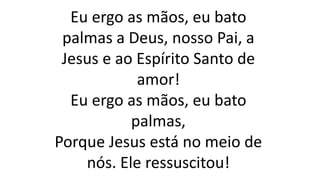Eu ergo as mãos, eu bato
palmas a Deus, nosso Pai, a
Jesus e ao Espírito Santo de
amor!
Eu ergo as mãos, eu bato
palmas,
Porque Jesus está no meio de
nós. Ele ressuscitou!
 