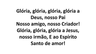 Glória, glória, glória, glória a
Deus, nosso Pai
Nosso amigo, nosso Criador!
Glória, glória, glória a Jesus,
nosso irmão, E ao Espírito
Santo de amor!
 