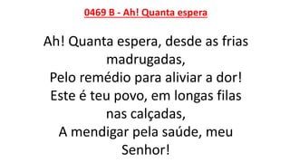 0469 B - Ah! Quanta espera
Ah! Quanta espera, desde as frias
madrugadas,
Pelo remédio para aliviar a dor!
Este é teu povo, em longas filas
nas calçadas,
A mendigar pela saúde, meu
Senhor!
 