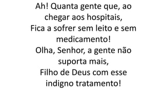 Ah! Quanta gente que, ao
chegar aos hospitais,
Fica a sofrer sem leito e sem
medicamento!
Olha, Senhor, a gente não
suporta mais,
Filho de Deus com esse
indigno tratamento!
 