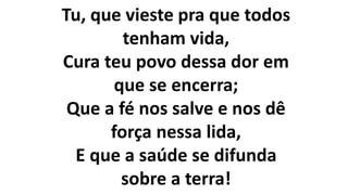 Tu, que vieste pra que todos
tenham vida,
Cura teu povo dessa dor em
que se encerra;
Que a fé nos salve e nos dê
força nessa lida,
E que a saúde se difunda
sobre a terra!
 