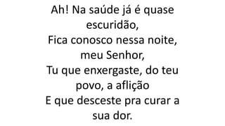 Ah! Na saúde já é quase
escuridão,
Fica conosco nessa noite,
meu Senhor,
Tu que enxergaste, do teu
povo, a aflição
E que desceste pra curar a
sua dor.
 