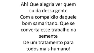 Ah! Que alegria ver quem
cuida dessa gente
Com a compaixão daquele
bom samaritano. Que se
converta esse trabalho na
semente
De um tratamento para
todos mais humano!
 