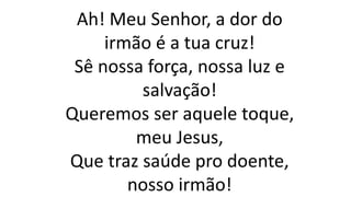 Ah! Meu Senhor, a dor do
irmão é a tua cruz!
Sê nossa força, nossa luz e
salvação!
Queremos ser aquele toque,
meu Jesus,
Que traz saúde pro doente,
nosso irmão!
 