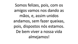 Somos felizes, pois, com os
amigos vamos nos dando as
mãos, e, assim unidos
andamos, sem fazer queixas,
pois, dispostos nós estamos.
De bem viver a nossa vida
almejamos!
 