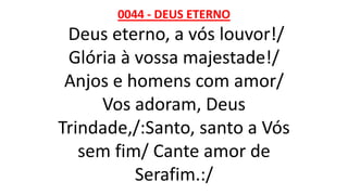 0044 - DEUS ETERNO
Deus eterno, a vós louvor!/
Glória à vossa majestade!/
Anjos e homens com amor/
Vos adoram, Deus
Trindade,/:Santo, santo a Vós
sem fim/ Cante amor de
Serafim.:/
 