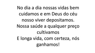 No dia a dia nossas vidas bem
cuidamos e em Deus do céu
nosso viver depositamos.
Nossa saúde a qualquer preço
cultivamos
E longa vida, com certeza, nós
ganhamos!
 