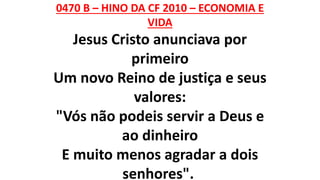 0470 B – HINO DA CF 2010 – ECONOMIA E
VIDA
Jesus Cristo anunciava por
primeiro
Um novo Reino de justiça e seus
valores:
"Vós não podeis servir a Deus e
ao dinheiro
E muito menos agradar a dois
senhores".
 