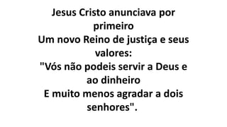 Jesus Cristo anunciava por
primeiro
Um novo Reino de justiça e seus
valores:
"Vós não podeis servir a Deus e
ao dinheiro
E muito menos agradar a dois
senhores".
 