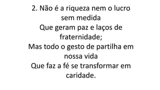 2. Não é a riqueza nem o lucro
sem medida
Que geram paz e laços de
fraternidade;
Mas todo o gesto de partilha em
nossa vida
Que faz a fé se transformar em
caridade.
 